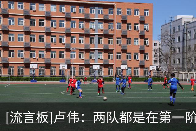 [流言板]卢伟：两队都是在第一阶段磨合中，我们也出现了挺多问题